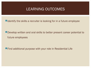 Identify the skills a recruiter is looking for in a future employee
Develop written and oral skills to better present career potential to
future employees
Find additional purpose with your role in Residential Life
LEARNING OUTCOMES
 