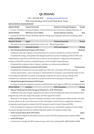 Qi ZHANG
（+86）186-0226-5800 zhangqi_personal@163.com
2602, Xindu Building, No.56 South Weijin Road, Tianjin
EDUCATIONAL BACKGROUND
2008.09-2012.07 Tianjin University Bachelor of Chemical Engineer Tianjin
 Courses: Principles of Chemical Engineer, Chemical Instrument & Automation, Biology, Pharmacy, etc
2014.05-2014.07 MW-Power Lab at Milan Eyesim Software Training Italy
 Learned the 3D Plant Process Modeling software, aiming at providing the immersion modeling system
WORK EXPERIENCES
2016.02 to Present Apple Technical Specialist Tianjin
- The result of the first annual performance review was “Beyond Expectation”
2014.02-2016.01 Schneider-Electric OTS Lead Engineer Beijing
 Star Petroleum Refining Company OTS Project Thailand
- Collaborate with sales engineer do the presentation for customer, facilitate the conclude of the PO
- Completed the design, development and integration(Trisim) of process modeling of CDU & VDU units
independently, meanwhile led the DCS team to achieve the development, configuration and integration
testing of whole DCS emulation system(Yokogawa), which included 5 separated units
- Completed the acceptance tests in 3 phases, each time was without any problem left
 Turkmenbashi Oil Refinery Extension OTS Project Turkmenistan
- Completed the development of process modeling of VDU unit, a lot shorter (70%) than expected
- As team representative, came to the plant in Turkmenbashi for acceptance, and trained the clients as well.
Overcoming the difficulties in customs and language completed the work in advance. Basing on the
excellence user experiences, the clients have accept the bid for the second phase of the project
 Rabigh Refining& Petrochemical OTS Project Japan
- In charge of doing the integration of process model and the control logic for LDPE unit, including the GUI
2012.07-2014.01 Invensys OTS Consultant Beijing
 Shaanxi Yanchang Coal Yulin Energy & Chemical Co., LTD. OTS Project Yulin
- Collaborate with sales manager, negotiated with client for the developmental scope and standard of DCS
programming in the early stage of the project, and then signed the minutes
- Response for the designs of process modeling, including 3 units of gasification, methyl alcohol, and sulfur
recovery (These are the cores of the process in the whole plant). Led the team to complete the simulation,
configuration and integration testing of the DCS program (a total of 8 units, Honeywell PKS)
- In the development of sequence control logic of sulfur recovery, corrected the mistakes in clients design
documents through trial-and-error method, help them improve the sequence control logic
 Tonen General Sekiyu K.K. OTS Project Japan
- Completed the integration and testing of process control with DCS programming in Japanese Office
 S-Oil OTS Project Korea
- Led the team to develop the DCS systems (3 types and 8 sets), including PKS, ABB Mod300, CS3000
 