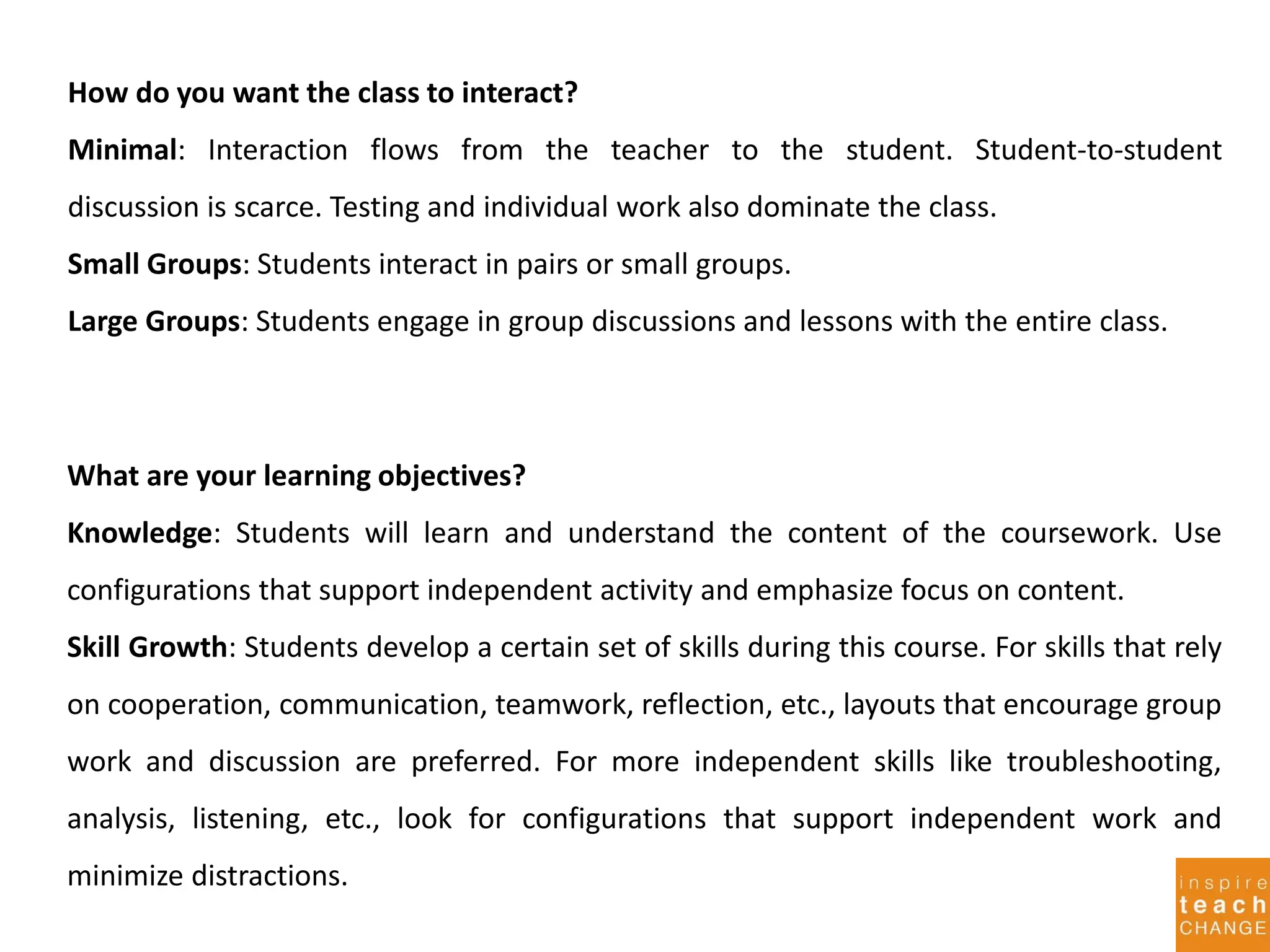 How do you want the class to interact?
Minimal: Interaction flows from the teacher to the student. Student-to-student
discussion is scarce. Testing and individual work also dominate the class.
Small Groups: Students interact in pairs or small groups.
Large Groups: Students engage in group discussions and lessons with the entire class.
What are your learning objectives?
Knowledge: Students will learn and understand the content of the coursework. Use
configurations that support independent activity and emphasize focus on content.
Skill Growth: Students develop a certain set of skills during this course. For skills that rely
on cooperation, communication, teamwork, reflection, etc., layouts that encourage group
work and discussion are preferred. For more independent skills like troubleshooting,
analysis, listening, etc., look for configurations that support independent work and
minimize distractions.
 