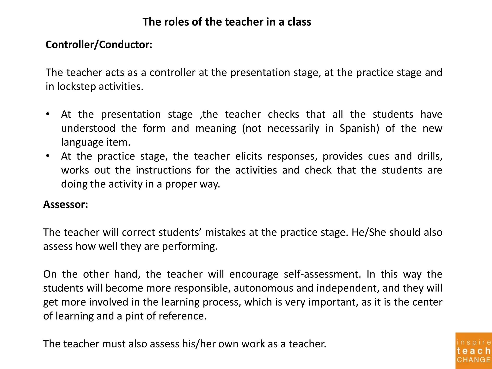 The roles of the teacher in a class
Controller/Conductor:
The teacher acts as a controller at the presentation stage, at the practice stage and
in lockstep activities.
• At the presentation stage ,the teacher checks that all the students have
understood the form and meaning (not necessarily in Spanish) of the new
language item.
• At the practice stage, the teacher elicits responses, provides cues and drills,
works out the instructions for the activities and check that the students are
doing the activity in a proper way.
Assessor:
The teacher will correct students’ mistakes at the practice stage. He/She should also
assess how well they are performing.
On the other hand, the teacher will encourage self-assessment. In this way the
students will become more responsible, autonomous and independent, and they will
get more involved in the learning process, which is very important, as it is the center
of learning and a pint of reference.
The teacher must also assess his/her own work as a teacher.
 