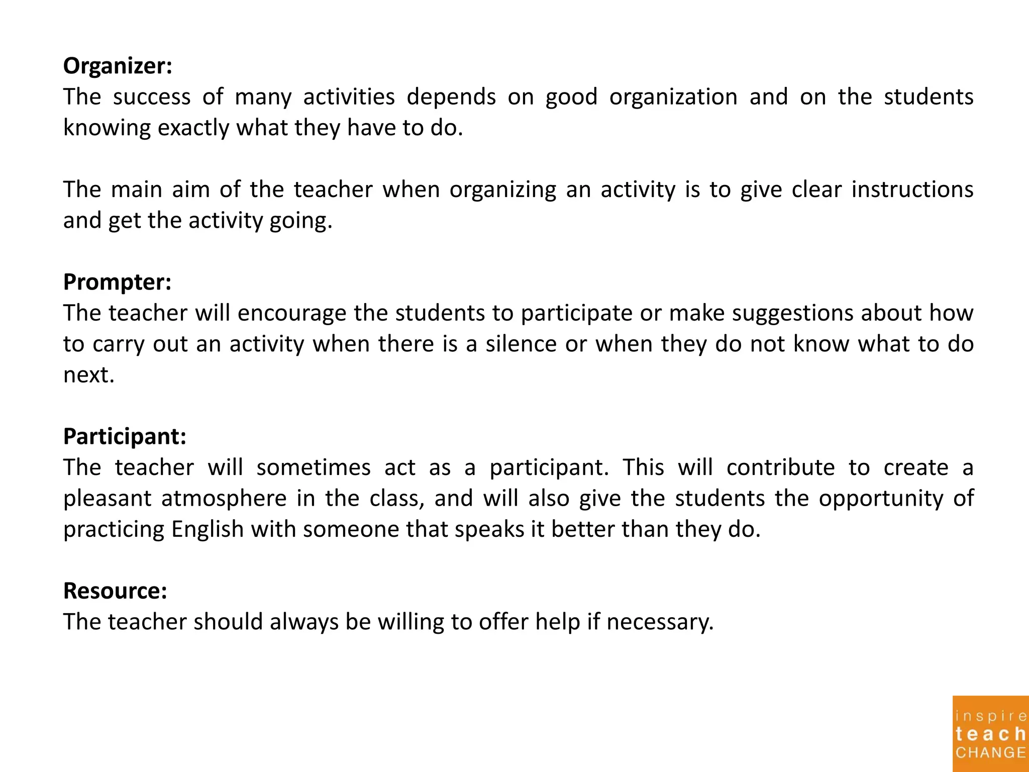 Organizer:
The success of many activities depends on good organization and on the students
knowing exactly what they have to do.
The main aim of the teacher when organizing an activity is to give clear instructions
and get the activity going.
Prompter:
The teacher will encourage the students to participate or make suggestions about how
to carry out an activity when there is a silence or when they do not know what to do
next.
Participant:
The teacher will sometimes act as a participant. This will contribute to create a
pleasant atmosphere in the class, and will also give the students the opportunity of
practicing English with someone that speaks it better than they do.
Resource:
The teacher should always be willing to offer help if necessary.
 