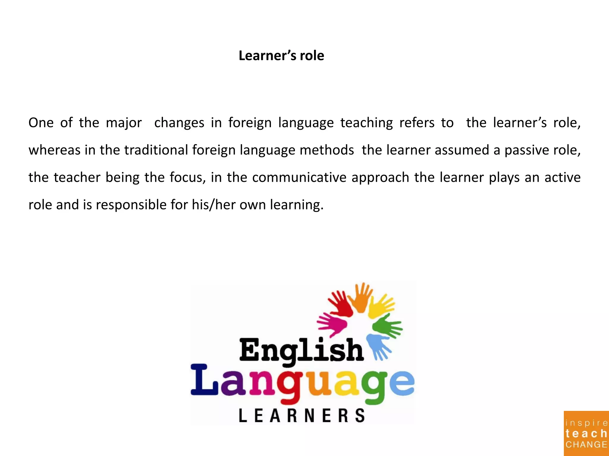 Learner’s role
One of the major changes in foreign language teaching refers to the learner’s role,
whereas in the traditional foreign language methods the learner assumed a passive role,
the teacher being the focus, in the communicative approach the learner plays an active
role and is responsible for his/her own learning.
 