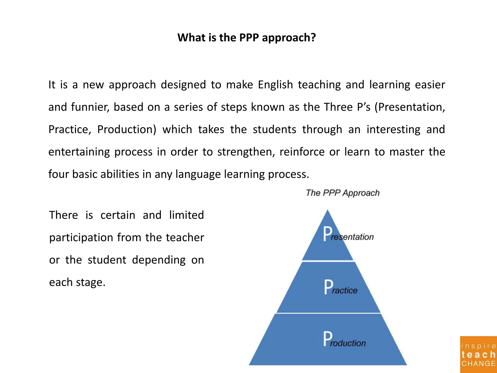 It is a new approach designed to make English teaching and learning easier
and funnier, based on a series of steps known as the Three P’s (Presentation,
Practice, Production) which takes the students through an interesting and
entertaining process in order to strengthen, reinforce or learn to master the
four basic abilities in any language learning process.
There is certain and limited
participation from the teacher
or the student depending on
each stage.
What is the PPP approach?
 