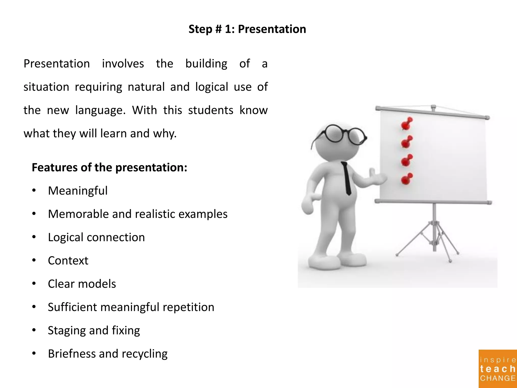Step # 1: Presentation
Presentation involves the building of a
situation requiring natural and logical use of
the new language. With this students know
what they will learn and why.
Features of the presentation:
• Meaningful
• Memorable and realistic examples
• Logical connection
• Context
• Clear models
• Sufficient meaningful repetition
• Staging and fixing
• Briefness and recycling
 