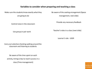 Variables to consider when preparing and teaching a class
Learner’s role - USER
Make sure the students know exactly what they
are going to do
Control noise in the classroom
Use group or pair work
Carry out selective checking walking around the
classroom and listening to students
Be aware of the time spent on each
activity, timing is key to reach success in a
class (Time management)
Be aware of the seating arrangement (Space
management, next slide)
Provide any necessary feedback
Teacher’s roles in a class (next slide)
 