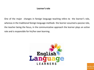 Learner’s role
One of the major changes in foreign language teaching refers to the learner’s role,
whereas in the traditional foreign language methods the learner assumed a passive role,
the teacher being the focus, in the communicative approach the learner plays an active
role and is responsible for his/her own learning.
 