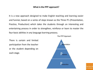 It is a new approach designed to make English teaching and learning easier
and funnier, based on a series of steps known as the Three P’s (Presentation,
Practice, Production) which takes the students through an interesting and
entertaining process in order to strengthen, reinforce or learn to master the
four basic abilities in any language learning process.
There is certain and limited
participation from the teacher
or the student depending on
each stage.
What is the PPP approach?
 
