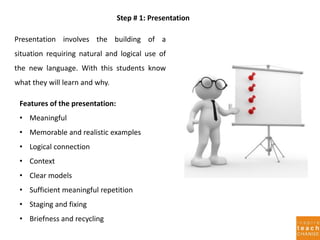 Step # 1: Presentation
Presentation involves the building of a
situation requiring natural and logical use of
the new language. With this students know
what they will learn and why.
Features of the presentation:
• Meaningful
• Memorable and realistic examples
• Logical connection
• Context
• Clear models
• Sufficient meaningful repetition
• Staging and fixing
• Briefness and recycling
 