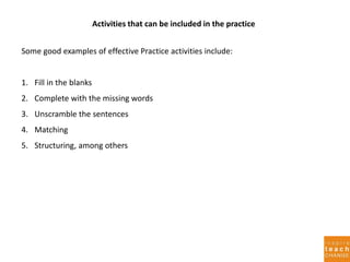 Activities that can be included in the practice
Some good examples of effective Practice activities include:
1. Fill in the blanks
2. Complete with the missing words
3. Unscramble the sentences
4. Matching
5. Structuring, among others
 
