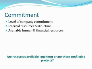 Commitment
 Level of company commitment
 Internal resources & structure
 Available human & financial resources
Are resources available long term or are there conflicting
projects?
 