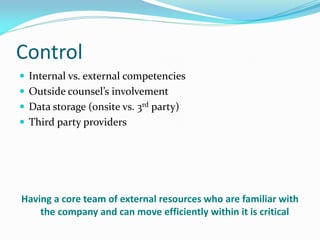 Control
 Internal vs. external competencies
 Outside counsel’s involvement
 Data storage (onsite vs. 3rd party)
 Third party providers
Having a core team of external resources who are familiar with
the company and can move efficiently within it is critical
 