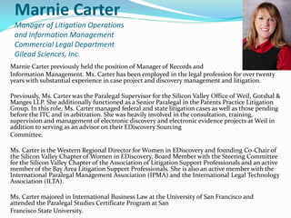 Marnie Carter
Manager of Litigation Operations
and Information Management
Commercial Legal Department
Gilead Sciences, Inc.
Marnie Carter previously held the position of Manager of Records and
Information Management. Ms. Carter has been employed in the legal profession for over twenty
years with substantial experience in case project and discovery management and litigation.
Previously, Ms. Carter was the Paralegal Supervisor for the Silicon Valley Office of Weil, Gotshal &
Manges LLP. She additionally functioned as a Senior Paralegal in the Patents Practice Litigation
Group. In this role, Ms. Carter managed federal and state litigation cases as well as those pending
before the ITC and in arbitration. She was heavily involved in the consultation, training,
supervision and management of electronic discovery and electronic evidence projects at Weil in
addition to serving as an advisor on their EDiscovery Sourcing
Committee.
Ms. Carter is the Western Regional Director for Women in EDiscovery and founding Co-Chair of
the Silicon Valley Chapter of Women in EDiscovery, Board Member with the Steering Committee
for the Silicon Valley Chapter of the Association of Litigation Support Professionals and an active
member of the Bay Area Litigation Support Professionals. She is also an active member with the
International Paralegal Management Association (IPMA) and the International Legal Technology
Association (ILTA).
Ms. Carter majored in International Business Law at the University of San Francisco and
attended the Paralegal Studies Certificate Program at San
Francisco State University.
 