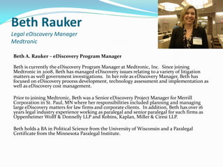 Beth Rauker
Legal eDiscovery Manager
Medtronic
Beth A. Rauker – eDiscovery Program Manager
Beth is currently the eDiscovery Program Manager at Medtronic, Inc. Since joining
Medtronic in 2008, Beth has managed eDiscovery issues relating to a variety of litigation
matters as well government investigations. In her role as eDiscovery Manager, Beth has
focused on eDiscovery process development, technology assessment and implementation as
well as eDiscovery cost management.
Prior to joining Medtronic, Beth was a Senior eDiscovery Project Manager for Merrill
Corporation in St. Paul, MN where her responsibilities included planning and managing
large eDiscovery matters for law firms and corporate clients. In addition, Beth has over 16
years legal industry experience working as paralegal and senior paralegal for such firms as
Oppenheimer Wolff & Donnelly LLP and Robins, Kaplan, Miller & Ciresi LLP.
Beth holds a BA in Political Science from the University of Wisconsin and a Paralegal
Certificate from the Minnesota Paralegal Institute.
 