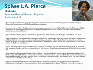 Spiwe L.A. Pierce
Moderator
Associate General Counsel - Litigation
Smiths Medical
Spiwe is responsible for managing global litigation, which encompasses areas including product liability, complex
commercial, employment, and intellectual property litigation.
In 2011 she pioneered the eReadiness document management project across all US and Canada sites. The successful pilot
resulted in the planned expanded roll-out across all Smiths Medical facilities globally, which will begin with eight
additional countries in FY2012.
Spiwe serves as internal general counsel to the operations in Brazil, France, Italy, Portugal, South Africa, and Spain.
Spiwe is a Fellow of the American Bar Foundation, an honorary organization of lawyers, judges, and legal scholars whose
public and private careers have demonstrated outstanding dedication to the welfare of their communities and to the
highest principles of the legal profession. The number of State Fellows in each jurisdiction is limited to one third of one
percent of the lawyer population.
In 2011, she also accepted an invitation to join the Douglas Amdahl Inn of Court, American Inns of Court, an invitation-
only amalgam of judges and lawyers whose objective is to improve the skills, professionalism and ethics of the bench and
bar.
Spiwe is Past President and Webmaster, Vice President, Treasurer and Board Member of the Minnesota Association of
Black Lawyers (MABL). She is a member of the American Bar Association, Minnesota State Bar Association, Association
of Corporate Counsel, and board member of the Lewis Sports Foundation, which was founded by Dr. Leo Lewis, former
wide receiver for the Minnesota Vikings.
Spiwe has taught numerous CLE’s and community legal education programs, and published articles for various
publications, including the eCommerce chapter of the Iowa Legal Research Guide, William S. Hein & Co, Inc. (2003).
 