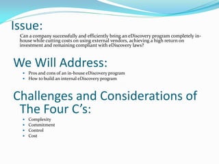 Issue:
Can a company successfully and efficiently bring an eDiscovery program completely in-
house while cutting costs on using external vendors, achieving a high return on
investment and remaining compliant with eDiscovery laws?
We Will Address:
 Pros and cons of an in-house eDiscovery program
 How to build an internal eDiscovery program
Challenges and Considerations of
The Four C’s:
 Complexity
 Commitment
 Control
 Cost
 