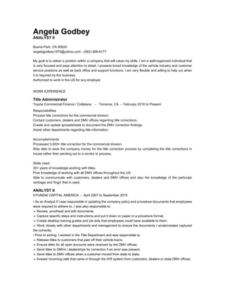 Angela Godbey
ANALYST II
Buena Park, CA 90620
angelagodbey1970@yahoo.com - (562) 469-8177
My goal is to obtain a position within a company that will value my skills. I am a well-organized individual that
is very focused and pays attention to detail. I possess broad knowledge of the vehicle industry and customer
service positions as well as back office and support functions. I am very flexible and willing to help out when
it is required by the business.
Authorized to work in the US for any employer
WORK EXPERIENCE
Title Administrator
Toyota Commercial Finance / Collabera - Torrance, CA - February 2016 to Present
Responsibilities
Process title corrections for the commercial division.
Contact customers, dealers and DMV offices regarding title corrections.
Create and update spreadsheets to document the DMV correction findings.
Assist other departments regarding title information.
Accomplishments
Processed 3,000+ title correction for the commercial division.
Was able to save the company money for the title correction process by completing the title corrections in
house rather then sending out to a vendor to process.
Skills Used
20+ years of knowledge working with titles.
Prior knowledge of working with all DMV offices throughout the US.
Able to communicate with customers, dealers and DMV offices and also the knowledge of the particular
verbiage and 'lingo' that is used.
ANALYST II
HYUNDAI CAPITAL AMERICA - April 2007 to September 2015
• As an Analyst II I was responsible in updating the company policy and procedure documents that employees
were required to adhere to. I was also responsible to:
➢ Review, proofread and edit documents.
➢ Capture specific steps and instructions and put it down on paper in a procedure format.
➢ Create desktop training guides and job aids that employees could have available to them.
➢ Work closely with other departments and management to ensure the documents I wrote/created captured
the correctly.
• Prior to writing; I worked in the Title Department and was responsible to:
➢ Release titles to customers that paid off their vehicle loans.
➢ Ensure titles for all open accounts were received by the DMV offices.
➢ Send titles to DMVs / dealerships for correction if an error was present.
➢ Send titles to DMV offices when a customer moved from state to state.
➢ Answer incoming calls that came in through the IVR system from customers, dealers or state DMV offices.
 