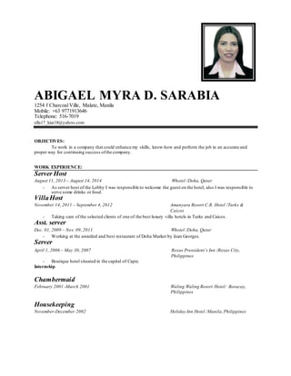 ABIGAEL MYRA D. SARABIA
1254 f CharcoalVille, Malate, Manila
Mobile: +63 9771913646
Telephone: 516-7019
ella17_kiat18@yahoo.com
OBJECTIVES:
To work in a company that could enhance my skills, know-how and perform the job in an accurate and
proper way for continuing success ofthe company.
WORK EXPERIENCE:
Server Host
August 11, 2013 – August 14, 2014 Whotel /Doha, Qatar
- As server host of the Lobby I was responsible to welcome the guest on the hotel, also I was responsible to
serve some drinks or food.
VillaHost
November 14, 2011 – September 4, 2012 Amanyara Resort C.R. Hotel /Turks &
Caicos
- Taking care of the selected clients of one of the best luxury villa hotels in Turks and Caicos.
Asst. server
Dec. 01, 2009 – Nov. 09, 2011 Whotel /Doha, Qatar
- Working at the awarded and best restaurant of Doha Market by Jean Georges.
Server
April 1, 2006 – May 30, 2007 Roxas Pressident´s Inn /Roxas City,
Philippines
- Boutique hotel situated in the capital of Capiz.
Internship
Chambermaid
February 2001 -March 2001 Waling Waling Resort Hotel/ Boracay,
Philippines
Housekeeping
November-December 2002 Holiday Inn Hotel /Manila,Philippines
 