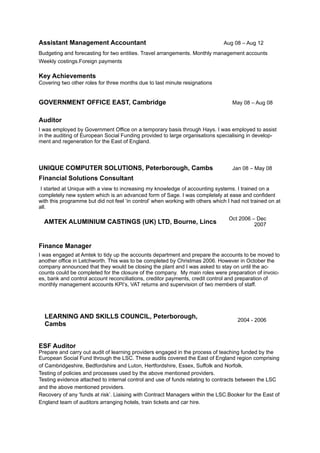 Assistant Management Accountant Aug 08 – Aug 12
Budgeting and forecasting for two entities. Travel arrangements. Monthly management accounts 
Weekly costings.Foreign payments 
 
Key Achievements 
Covering two other roles for three months due to last minute resignations
GOVERNMENT OFFICE EAST, Cambridge May 08 – Aug 08
Auditor
I was employed by Government Office on a temporary basis through Hays. I was employed to assist
in the auditing of European Social Funding provided to large organisations specialising in develop-
ment and regeneration for the East of England.
UNIQUE COMPUTER SOLUTIONS, Peterborough, Cambs Jan 08 – May 08
Financial Solutions Consultant
I started at Unique with a view to increasing my knowledge of accounting systems. I trained on a
completely new system which is an advanced form of Sage. I was completely at ease and confident
with this programme but did not feel ‘in control’ when working with others which I had not trained on at
all.
Finance Manager
I was engaged at Amtek to tidy up the accounts department and prepare the accounts to be moved to
another office in Letchworth. This was to be completed by Christmas 2006. However in October the
company announced that they would be closing the plant and I was asked to stay on until the ac-
counts could be completed for the closure of the company. My main roles were preparation of invoic-
es, bank and control account reconciliations, creditor payments, credit control and preparation of
monthly management accounts KPI’s, VAT returns and supervision of two members of staff.
ESF Auditor 
Prepare and carry out audit of learning providers engaged in the process of teaching funded by the
European Social Fund through the LSC. These audits covered the East of England region comprising
of Cambridgeshire, Bedfordshire and Luton, Hertfordshire, Essex, Suffolk and Norfolk. 
Testing of policies and processes used by the above mentioned providers. 
Testing evidence attached to internal control and use of funds relating to contracts between the LSC
and the above mentioned providers. 
Recovery of any 'funds at risk’. Liaising with Contract Managers within the LSC.Booker for the East of
England team of auditors arranging hotels, train tickets and car hire. 
AMTEK ALUMINIUM CASTINGS (UK) LTD, Bourne, Lincs
Oct 2006 – Dec
2007
LEARNING AND SKILLS COUNCIL, Peterborough,
Cambs
2004 - 2006
 