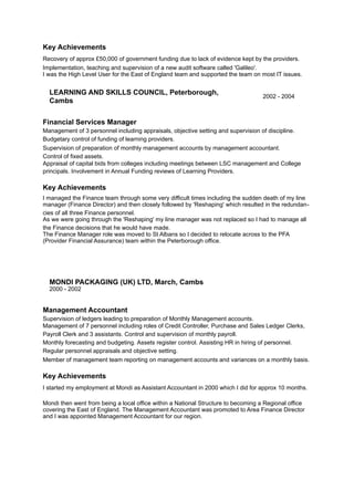 Key Achievements
Recovery of approx £50,000 of government funding due to lack of evidence kept by the providers. 
Implementation, teaching and supervision of a new audit software called 'Galileo'.  
I was the High Level User for the East of England team and supported the team on most IT issues.
Financial Services Manager 
Management of 3 personnel including appraisals, objective setting and supervision of discipline. 
Budgetary control of funding of learning providers. 
Supervision of preparation of monthly management accounts by management accountant. 
Control of fixed assets. 
Appraisal of capital bids from colleges including meetings between LSC management and College
principals. Involvement in Annual Funding reviews of Learning Providers. 
 
Key Achievements
I managed the Finance team through some very difficult times including the sudden death of my line
manager (Finance Director) and then closely followed by 'Reshaping' which resulted in the redundan-
cies of all three Finance personnel. 
As we were going through the 'Reshaping' my line manager was not replaced so I had to manage all
the Finance decisions that he would have made. 
The Finance Manager role was moved to St Albans so I decided to relocate across to the PFA
(Provider Financial Assurance) team within the Peterborough office.
Management Accountant 
Supervision of ledgers leading to preparation of Monthly Management accounts. 
Management of 7 personnel including roles of Credit Controller, Purchase and Sales Ledger Clerks,
Payroll Clerk and 3 assistants. Control and supervision of monthly payroll. 
Monthly forecasting and budgeting. Assets register control. Assisting HR in hiring of personnel. 
Regular personnel appraisals and objective setting. 
Member of management team reporting on management accounts and variances on a monthly basis. 
 
Key Achievements
I started my employment at Mondi as Assistant Accountant in 2000 which I did for approx 10 months.  
 
Mondi then went from being a local office within a National Structure to becoming a Regional office
covering the East of England. The Management Accountant was promoted to Area Finance Director
and I was appointed Management Accountant for our region.
LEARNING AND SKILLS COUNCIL, Peterborough,
Cambs
2002 - 2004
MONDI PACKAGING (UK) LTD, March, Cambs
2000 - 2002
 