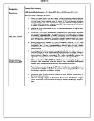 RESUME
Designation
Experience
ABB India Limited
Supply Chain Manager
ABB Limited India Bangalore (7 ~ Years) MV Drives. (2007 Aug to 2014 May)
Responsibilities :- ABB limited MV Drives
1) Project Purchases, Supply Chain, and Pricing, Product development, Revenue meetings,
Localizationof Importitems, Vendor developments andSupplier Audits. ReferringCustomer
Purchase orders, Understanding Scope of supply Of Project materials, production
requirements along with Terms and conditions. Ownership of New Product Introduction of
ACS 5000and ACS 2000Mediumvoltage drives in ABB, Where procurementof all Importand
local items were handled and monitored.
2) Using SAP as an ERP for all the MM, PS, PP, SD and Inventory module. For placing Orders,
Ordering booking.
3) Floating RFQ’s based on the requirementof items for Projects and production, Negotiating
with all suppliers andfinalizing the L1 supplier who meets ourTarget, Delivery, Technical
Requirements, Drawing approval, Terms and Conditions.(Capital Goods asset of company)
items neededby the company to setup Factory/TestBench, Stores,manufacturing area and
other related things. Preparation of Cost control sheet/Comparison sheet and Ensuring
Purchase order approvals at all levels before sending the Purchase order to suppliers.
4) Managed Import/ Export shipment for various customers like Reliance, Tata KPO, Jindal
steels, BSP, RSP, Various cement industries like ( Madras cement, ABG cements), Tyre
industries like MRF, CEAT ETC. Purchasing based on High Sea sale Transaction, Trading of
local items Interstate/Intra state, InterdivisionPurchase, Capex, Projectpurchase, Local and
Import Purchase.
5) Ocean freight, Air Freight Negotiations among various Freight forwarders based on the
dimension and specifications, freezing the L1 supplier on various parameters keeping our
Cost Reduction/Savings in control. Coordinating with Import clearing Agent for our various
Import Shipments, Ocean/Air, Checking the BOE copies, ensuring duty payments from
organization. Arrangement of Truck and Transportation with logistics officer.
Achievements &
Key Learning ABB
 Achieved Supplier OTD of 98% in all the years meeting the targets and
customer OTD, Increased DPO and reduced DSO, Improved the payment
terms (Credit period) by Implementing Bill discounting scheme.
 Played active role in setting up the MV Drives Production area and achieved
Cost reduction of 10% on regular Purchases and on Project Purchases met
the savings targets set up for each project.
 Conducted many Supply chain meetings to bring in the best results from all
the various departments.
 Achieved saving targets in Electrical, Mechanical, Electronics, Capital
Goods, measuring instruments including Air freight, Sea Freight, Logistics
area.
 