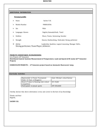 RESUME
ADDITIONAL INFORMATION
Personal profile
 Name Sachin V.H.
 Mobile Number 9980010596
 Sex Male
 Languages Known English, Kannada,Hindi, Tamil
 Hobbies Music, Tennis, Swimming, Snooker
 Strength Sincere, Hardworking, Dedicated, Strong performer
 Ability Leadership Qualities, Logical reasoning, Manager Skills,
Strong performer, Team Player, Achiever.
PROJECTS UNDERTAKEN IN ENGINEERING
Live Projects (8th Semester)
Distributed Control Systems Measurement of Temperature, Load and Speed of DC motor (8Th Semester
Project)
CURRICULUM PROJECTS: - 6th Semester project based on Automatic fluorescent lamp.
Curricular Activities
Represented in Tennis Tournament
Under 16 Years in Bangalore
Saint .Michael school Karwar
Stood 2nd place in Running inter school
competition
K.V. Hubli
Participated in annual sports SIT COLLEGE
I hereby declare that above information is true and correct to the best of my Knowledge.
Thanks and Best
Regards,
SACHIN V.H.
 