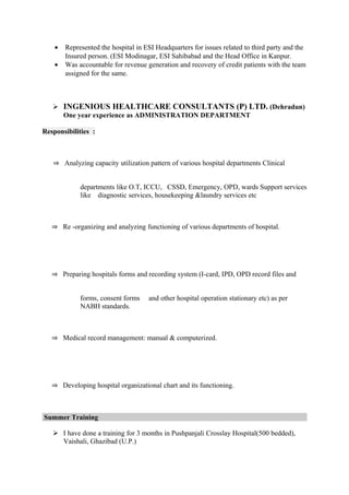 • Represented the hospital in ESI Headquarters for issues related to third party and the
Insured person. (ESI Modinagar, ESI Sahibabad and the Head Office in Kanpur.
• Was accountable for revenue generation and recovery of credit patients with the team
assigned for the same.
 INGENIOUS HEALTHCARE CONSULTANTS (P) LTD. (Dehradun)
One year experience as ADMINISTRATION DEPARTMENT
Responsibilities :
⇒ Analyzing capacity utilization pattern of various hospital departments Clinical
departments like O.T, ICCU, CSSD, Emergency, OPD, wards Support services
like diagnostic services, housekeeping &laundry services etc
⇒ Re -organizing and analyzing functioning of various departments of hospital.
⇒ Preparing hospitals forms and recording system (I-card, IPD, OPD record files and
forms, consent forms and other hospital operation stationary etc) as per
NABH standards.
⇒ Medical record management: manual & computerized.
⇒ Developing hospital organizational chart and its functioning.
Summer Training
 I have done a training for 3 months in Pushpanjali Crosslay Hospital(500 bedded),
Vaishali, Ghazibad (U.P.)
 