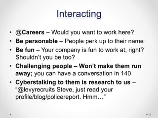Interacting
• @Careers – Would you want to work here?
• Be personable – People perk up to their name
• Be fun – Your company is fun to work at, right?
Shouldn’t you be too?
• Challenging people – Won’t make them run
away; you can have a conversation in 140
• Cyberstalking to them is research to us –
“@levyrecruits Steve, just read your
profile/blog/policereport. Hmm…”
19
 