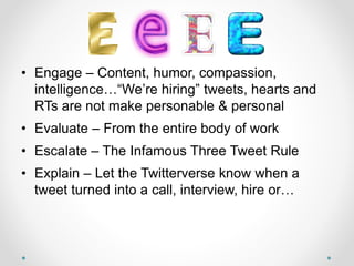 Bird Food
• Engage – Content, humor, compassion,
intelligence…“We’re hiring” tweets, hearts and
RTs are not make personable & personal
• Evaluate – From the entire body of work
• Escalate – The Infamous Three Tweet Rule
• Explain – Let the Twitterverse know when a
tweet turned into a call, interview, hire or…
 