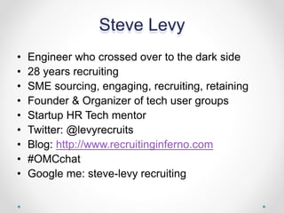 Steve Levy
• Engineer who crossed over to the dark side
• 28 years recruiting
• SME sourcing, engaging, recruiting, retaining
• Founder & Organizer of tech user groups
• Startup HR Tech mentor
• Twitter: @levyrecruits
• Blog: http://www.recruitinginferno.com
• #OMCchat
• Google me: steve-levy recruiting
 