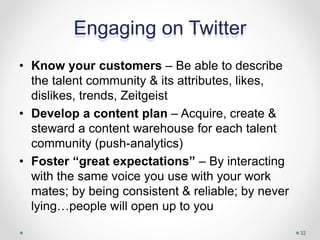 Engaging on Twitter
• Know your customers – Be able to describe
the talent community & its attributes, likes,
dislikes, trends, Zeitgeist
• Develop a content plan – Acquire, create &
steward a content warehouse for each talent
community (push-analytics)
• Foster “great expectations” – By interacting
with the same voice you use with your work
mates; by being consistent & reliable; by never
lying…people will open up to you
32
 