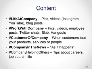 Content
• #LifeAtCompany – Pics, videos (Instagram,
YouTube), blog posts
• #WorkWithCompany – Pics, videos, employee
posts, Twitter chats, Blab, Hangouts
• #CustomerOfCompany – When customers tout
your products, services or people
• #CompanyInTheNews – “As it happens”
• #CompanyHelpingOthers – Tips about careers,
job search, life
37
 