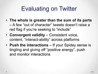 Evaluating on Twitter
• The whole is greater than the sum of its parts
– A few “out of character” tweets doesn’t raise a
red flag if you’re seeking to “include”
• Convergent validity – Consistent voice,
content, “interact-ability” across platforms
• Push the interactions – If your Spidey sense is
tingling and giving off “positive energy”, push
and monitor interactions
40
 
