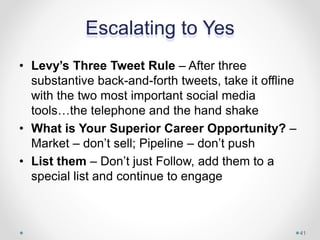 Escalating to Yes
• Levy’s Three Tweet Rule – After three
substantive back-and-forth tweets, take it offline
with the two most important social media
tools…the telephone and the hand shake
• What is Your Superior Career Opportunity? –
Market – don’t sell; Pipeline – don’t push
• List them – Don’t just Follow, add them to a
special list and continue to engage
41
 