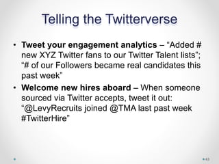 Telling the Twitterverse
• Tweet your engagement analytics – “Added #
new XYZ Twitter fans to our Twitter Talent lists”;
“# of our Followers became real candidates this
past week”
• Welcome new hires aboard – When someone
sourced via Twitter accepts, tweet it out:
“@LevyRecruits joined @TMA last past week
#TwitterHire”
43
 