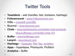 Twitter Tools
• Tweetdeck – web (handles, lists, booleans, hashtags)
• Followerwonk – www.Followerwonk.com
• Riffle – crowdriff.com/riffle
• Bluenod – www.bluenod.com
• Chats – www.tweetreports.com/twitter-chat-schedule
blog.bufferapp.com/twitter-chat-101
• Buffer – www.bufferapp.com
• Lanyrd – www.lanyrd.com
• Hashtags – Hastagify, Rite Tag, socialbro
• Apps – Hyperlapse, Photosynth, PicStitch
• Analytics – Buffer
52
 