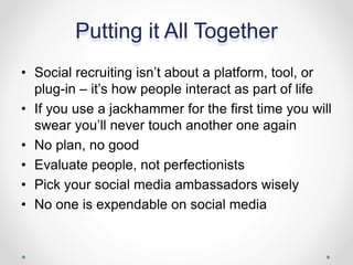 Putting it All Together
• Social recruiting isn’t about a platform, tool, or
plug-in – it’s how people interact as part of life
• If you use a jackhammer for the first time you will
swear you’ll never touch another one again
• No plan, no good
• Evaluate people, not perfectionists
• Pick your social media ambassadors wisely
• No one is expendable on social media
 