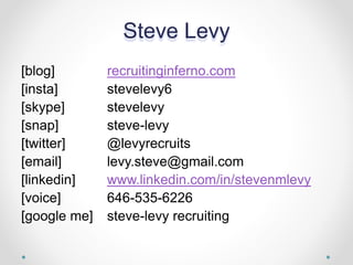 Steve Levy
[blog] recruitinginferno.com
[insta] stevelevy6
[skype] stevelevy
[snap] steve-levy
[twitter] @levyrecruits
[email] levy.steve@gmail.com
[linkedin] www.linkedin.com/in/stevenmlevy
[voice] 646-535-6226
[google me] steve-levy recruiting
 