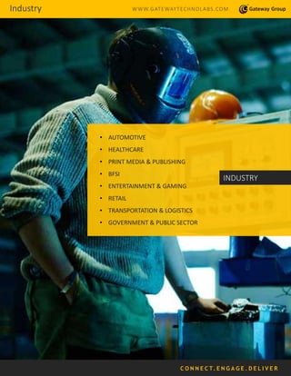 • AUTOMOTIVE
• HEALTHCARE
• PRINT MEDIA & PUBLISHING
• BFSI
• ENTERTAINMENT & GAMING
• RETAIL
• TRANSPORTATION & LOGISTICS
• GOVERNMENT & PUBLIC SECTOR
INDUSTRY
C O N N E C T. E N G A G E . D E L I V E R
Industry WWW.GATEWAYTECHNOLABS.COM
 