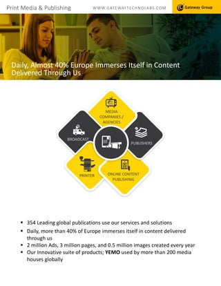 Print Media & Publishing WWW.GATEWAYTECHNOLABS.COM
Daily, Almost 40% Europe Immerses Itself in Content
Delivered Through Us
 354 Leading global publications use our services and solutions
 Daily, more than 40% of Europe immerses itself in content delivered
through us
 2 million Ads, 3 million pages, and 0.5 million images created every year
 Our Innovative suite of products; YEMO used by more than 200 media
houses globally
MEDIA
COMPANIES /
AGENCIES
ONLINE CONTENT
PUBLISHING
PRINTER
BROADCAST
PUBLISHERS
 