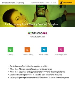 Entertainment & Gaming WWW.GATEWAYTECHNOLABS.COM
Ranked among Top 3 iGaming Solution Providers
 Ranked among Top 3 iGaming solution providers
 More than 70 man-years of development experience
 More than 50 games and applications for IPTV and OpenTV platforms
 Launched iGaming solutions in Nevada, New Jersey and Delaware
 Developed gaming framework that works across all social community sites
e-Learning GamesSocial GamesiGaming Mobile Gaming
WWW.STUDIOFPS.COM
 