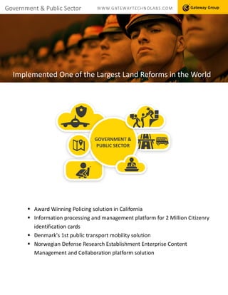 Government & Public Sector WWW.GATEWAYTECHNOLABS.COM
Implemented One of the Largest Land Reforms in the World
 Award Winning Policing solution in California
 Information processing and management platform for 2 Million Citizenry
identification cards
 Denmark's 1st public transport mobility solution
 Norwegian Defense Research Establishment Enterprise Content
Management and Collaboration platform solution
GOVERNMENT &
PUBLIC SECTOR
 