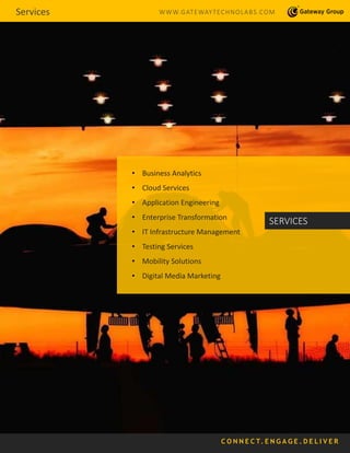 Services WWW.GATEWAYTECHNOLABS.COM
• Business Analytics
• Cloud Services
• Application Engineering
• Enterprise Transformation
• IT Infrastructure Management
• Testing Services
• Mobility Solutions
• Digital Media Marketing
SERVICES
C O N N E C T. E N G A G E . D E L I V E R
 