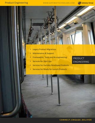 Product Engineering WWW.GATEWAYTECHNOLABS.COM
C O N N E C T. E N G A G E . D E L I V E R
• Legacy Product Migrations
• Maintenance & Support
• Frameworks, Tools and Re-engineering
• Services for Start Ups
• Services for Partially Developed Products
• Services for Ready for Launch Products
PRODUCT
ENGINEERING
 