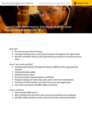 Quality Management System WWW.GATEWAYTECHNOLABS.COM
Quantifiable Performance Standards that Increase
Measurable Business Value
Why ISO?
 To Institutionalize Best Practices
 Leverage existing process and bring consistency throughout the organization
 Monitor and better delivery with quantitative parameters to increase business
value
How it was made possible?
 Institutionalize Quality Management System (QMS) and the organizational
mindset
 Understand deliverables
 Identify business value
 Precisely monitor Implementation and Efforts
 Prepare roadmap of “what, how, who, when” with main stakeholders
 Formation of ISO initiative core team from across the organization
 Core Team training for ISO 9001:2008 certification
Future roadmap
 Plan towards CMM Level 3
 More Initiatives by core team with increased contribution by employees
 ISO 9001:2008 compliance with customers for faster sharing of benefits
 