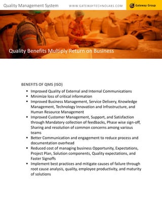 Quality Management System WWW.GATEWAYTECHNOLABS.COM
Quality Benefits Multiply Return on Business
BENEFITS OF QMS (ISO)
 Improved Quality of External and Internal Communications
 Minimize loss of critical information
 Improved Business Management, Service Delivery, Knowledge
Management, Technology Innovation and Infrastructure, and
Human Resource Management
 Improved Customer Management, Support, and Satisfaction
through Mandatory collection of feedbacks, Phase wise sign-off,
Sharing and resolution of common concerns among various
teams
 Better Communication and engagement to reduce process and
documentation overhead
 Reduced cost of managing business Opportunity, Expectations,
Project Plan, Solution components, Quality expectations, and
Faster Signoffs
 Implement best practices and mitigate causes of failure through
root cause analysis, quality, employee productivity, and maturity
of solutions
 