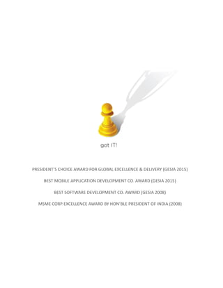 PRESIDENT’S CHOICE AWARD FOR GLOBAL EXCELLENCE & DELIVERY (GESIA 2015)
BEST MOBILE APPLICATION DEVELOPMENT CO. AWARD (GESIA 2015)
BEST SOFTWARE DEVELOPMENT CO. AWARD (GESIA 2008)
MSME CORP EXCELLENCE AWARD BY HON’BLE PRESIDENT OF INDIA (2008)
 