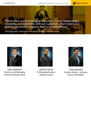 a
Leadership WWW.GATEWAYTECHNOLABS.COM
“More than our technological expertise, it's our relationships,
reliability, and credibility with our customers, that makes us a
globally successful company. Rest is complimentary”
Niraj Gemawat, Chairman & Managing Director, Gateway Group
NIRAJ GEMAWAT
Chairman and Managing
Director, Gateway Group
INDRAJIT MITRA
JT Managing Director,
Gateway Group
VIPIN MOHARIR
Partner, Director - Gateway
Group, CEO NINtec
 