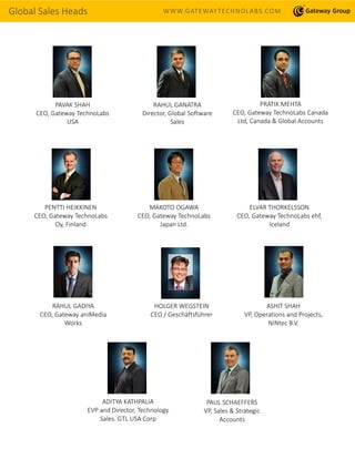 Global Sales Heads WWW.GATEWAYTECHNOLABS.COM
PAVAK SHAH
CEO, Gateway TechnoLabs
USA
RAHUL GANATRA
Director, Global Software
Sales
PRATIK MEHTA
CEO, Gateway TechnoLabs Canada
Ltd, Canada & Global Accounts
PENTTI HEIKKINEN
CEO, Gateway TechnoLabs
Oy, Finland
MAKOTO OGAWA
CEO, Gateway TechnoLabs
Japan Ltd.
ELVAR THORKELSSON
CEO, Gateway TechnoLabs ehf,
Iceland
HOLGER WEGSTEIN
CEO / Geschäftsführer
RAHUL GADIYA
CEO, Gateway aniMedia
Works
ASHIT SHAH
VP, Operations and Projects,
NINtec B.V.
ADITYA KATHPALIA
EVP and Director, Technology
Sales. GTL USA Corp
PAUL SCHAEFFERS
VP, Sales & Strategic
Accounts
 