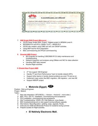 7. IAM Single RAN Project (Morocco)
• 2G/3G Swap Single RAN Project : biggest project in ME&NA Level A
• BSC6900 R14 and R15 ( SRAN 7 & 8 ) – M2000 R12
• 2G/3G site creation using CME tool and Join SWAP activities
• Using NEP tool for HLD preparation
• BSC commissioning and IPCLK commissioning
8. Omantel AMS Project
• BO Engineer for handling 2 BSC6900 R13.0 daily maintenance and
troubleshooting
• Network Inspection and analysis using OMstar and NIC for data collection
• Handling RNP daily request
• Routine Night activities
9- Etisalat New Project AMS
• 2nd
line support BO Engineer
• Handle TT sent from Performance Team to handle network KPI’s
• Support other teams in handle shared problems as core/ TX and so on
• Implement major action like BSC migration, GB migration , and new NE
• Support ABIS/IP project
• Motorola (Egypt).
Position : Roll out Engineer.
Project : Mobinil
Tasks :
1- New site Integration ( BTS MCELL – Horizon – Horizon2 – micro sites )
2- BSC, PCU and TC installation, commissioning and acceptance
3- PCU installation, commissioning and acceptance
4- Site Troubleshooting: VSWR, IOI, Path Balance, cross feeder,….
5- BSC troubleshooting and on site support during software upgrade
6- Site Actions: Reconfiguration, splitting, swap, upgrade, Route,…
7- Instructor for GSM and Motorolla Product for students during summer
8- Prepare Guides for Night activities
• El Nekhely Electronic Mall.
 