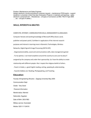 Position: Maintenance and Sales Engineer
Design electronic circuits according to customer request – maintenance PCB boards – support
students in university in their final year Graduation Projects in materials and teaching – sales
electronic component (IC – Resistances – all types of connectors as BNC TNC N Type SMA
…..etc – all type of cables )
SKILLS, INTERESTS & ABILITIES
COMPUTER, INTERNET, COMMUNICATION SKILLS, MANAGEMENT & LANGUAGES
Computer literate and working knowledge of Microsoft Office (Excel, word,
publisher and power point). Confident in application of the internet research
purposes and interest in learning more in Biometric Technologies, Wireless
Networks, Digital Signal & Image Processing (DSP & DIP).
. Organizational ability, social and communications skills, data management gained
. To my opinion, I can travel anywhere around the country to carry out my duty if
assigned by the company and under their sponsorship. So I have the ability to create
relationship with different people. Also I respect the religious beliefs of others.
. Fluent in Arabic, v. good English reading, writing, speaking & understanding.
. Favorite hobbies are: Reading, Photographing, and Traveling.
Education
Faculty of Engineering Shoubra – Zagazig University May 2005
Communication Dept
Grade: Very Good
Personal Information
Marital status: Married
Nationality: Egyptian
Date of Birth: 29/3/1983
Military service: Exempted
Mobile: 0201111124516
 